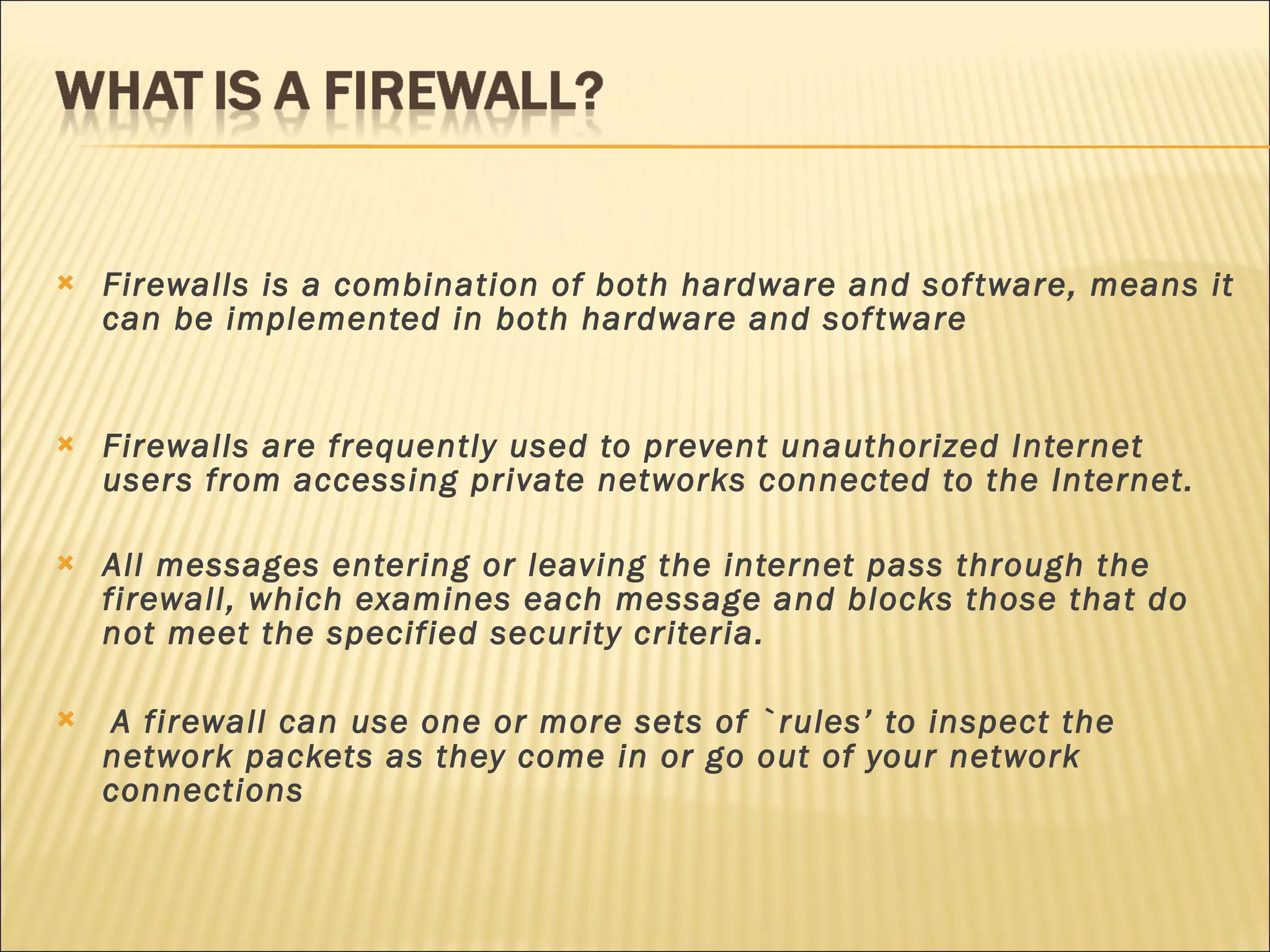 Firewalls is a combination of both hardware and software, means it can be implemented in both hardware and software Firewalls are frequently used to prevent unauthorized Internet users from accessing private networks connected to the Internet. All messages entering or leaving the internet pass through the firewall, which examines each message and blocks those that do not meet the specified security criteria. A firewall can use one or more sets of `rules’ to inspect the network packets as they come in or go out of your network connections 