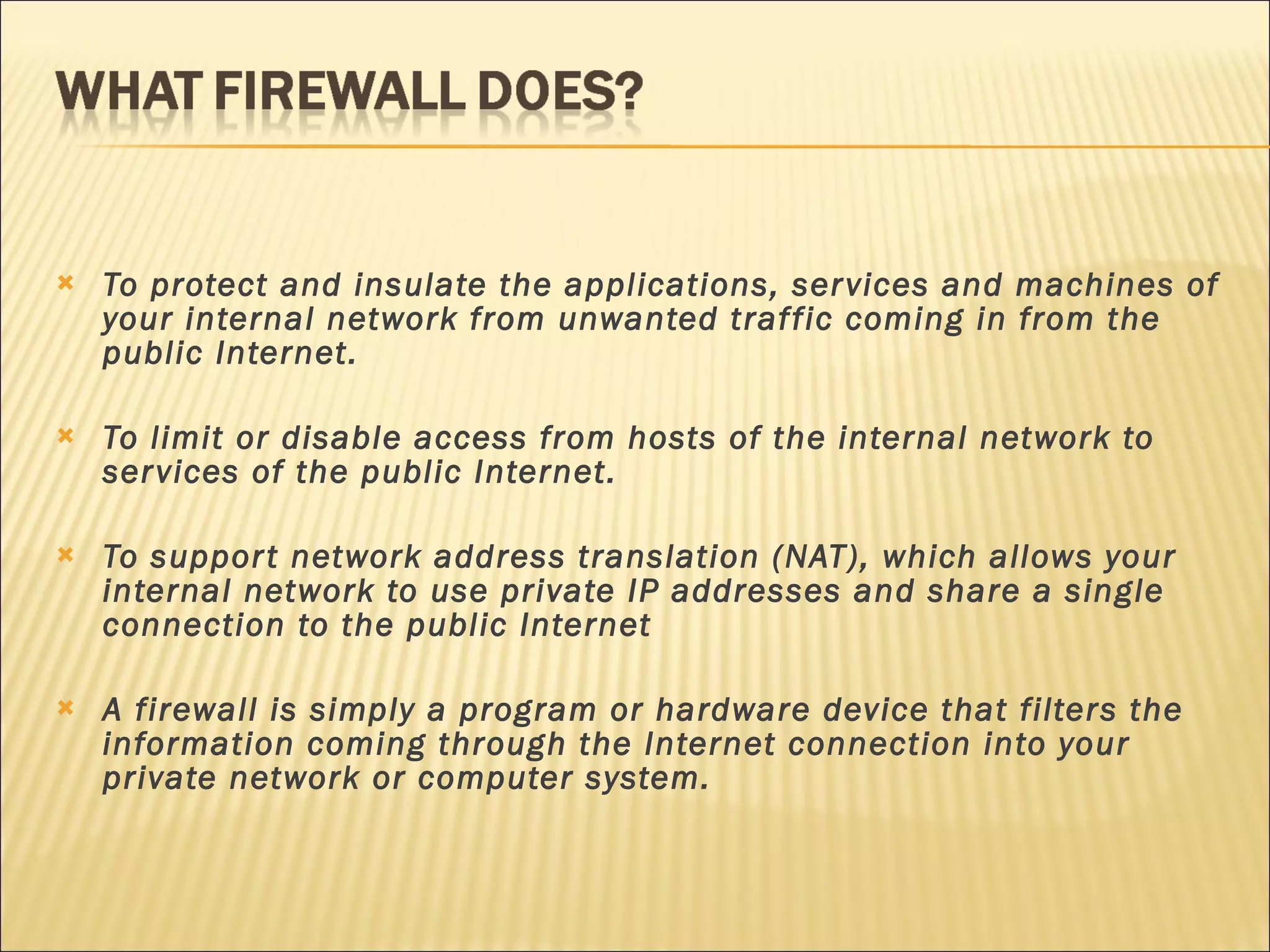 To protect and insulate the applications, services and machines of your internal network from unwanted traffic coming in from the public Internet. To limit or disable access from hosts of the internal network to services of the public Internet. To support network address translation (NAT), which allows your internal network to use private IP addresses and share a single connection to the public Internet A firewall is simply a program or hardware device that filters the information coming through the Internet connection into your private network or computer system. 