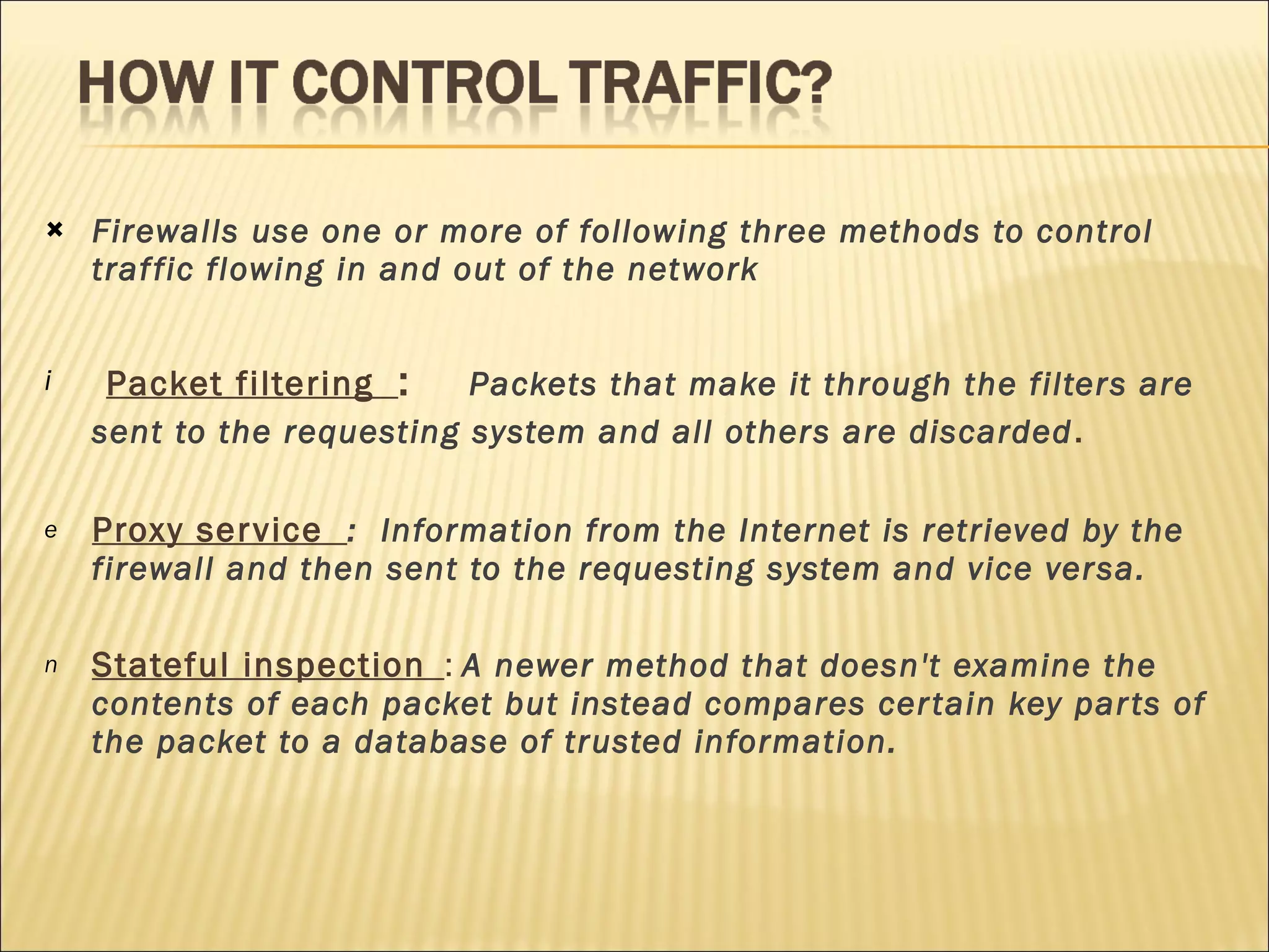 Firewalls use one or more of following three methods to control traffic flowing in and out of the network  Packet filtering  :  Packets that make it through the filters are sent to the requesting system and all others are discarded .  Proxy service  :  Information from the Internet is retrieved by the firewall and then sent to the requesting system and vice versa.  Stateful inspection   :  A newer method that doesn't examine the contents of each packet but instead compares certain key parts of the packet to a database of trusted information. 