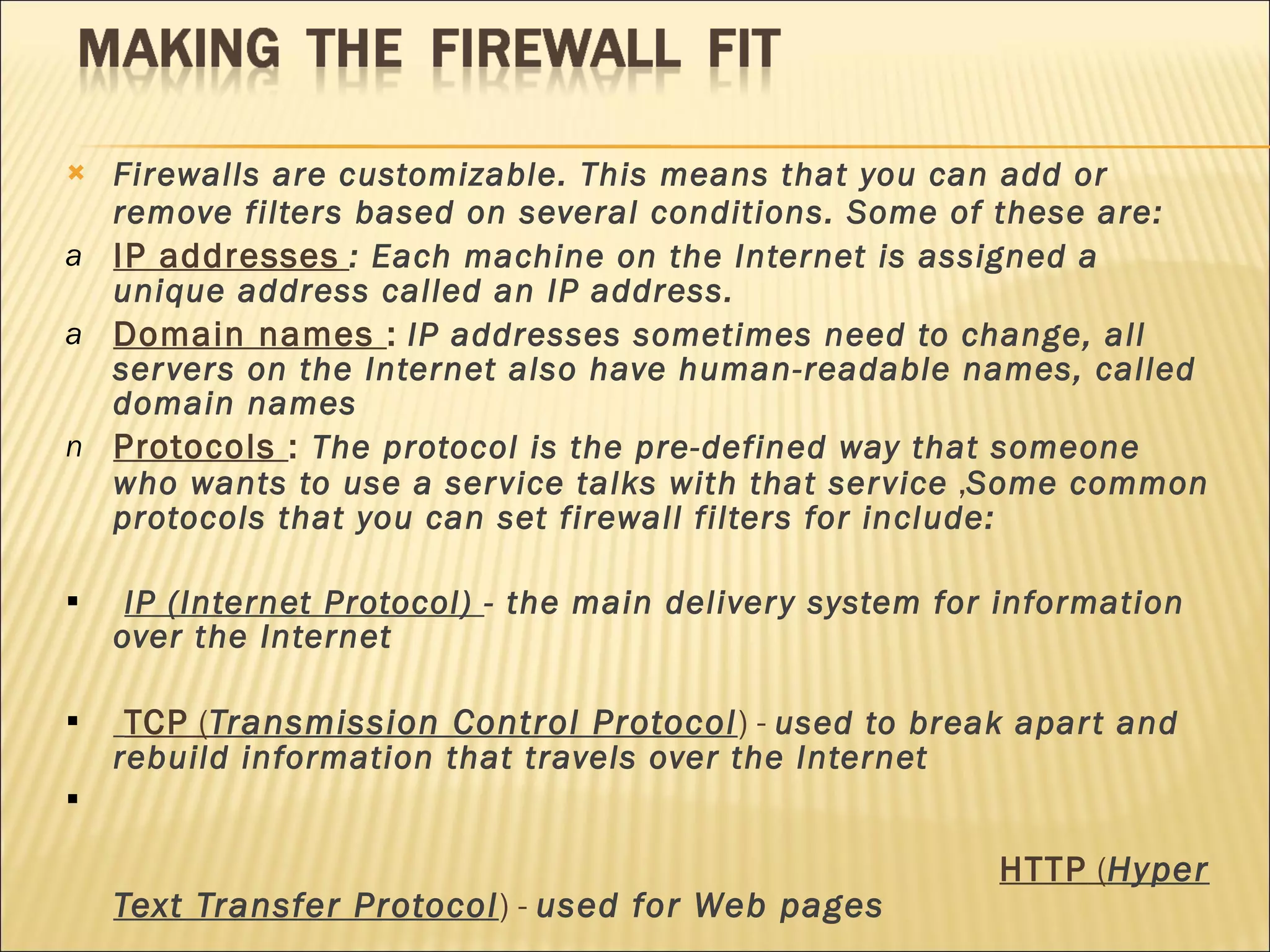 Firewalls are customizable. This means that you can add or remove filters based on several conditions. Some of these are:  IP addresses   : Each machine on the Internet is assigned a unique address called an IP address. Domain names  :   IP addresses sometimes need to change, all servers on the Internet also have human-readable names, called domain names Protocols  :  The protocol is the pre-defined way that someone who wants to use a service talks with that service  , Some common protocols that you can set firewall filters for include:  IP (Internet Protocol)  - the main delivery system for information over the Internet  TCP  ( Transmission Control Protocol ) -  used to break apart and rebuild information that travels over the Internet  HTTP  ( Hyper Text Transfer Protocol ) -  used for Web pages  