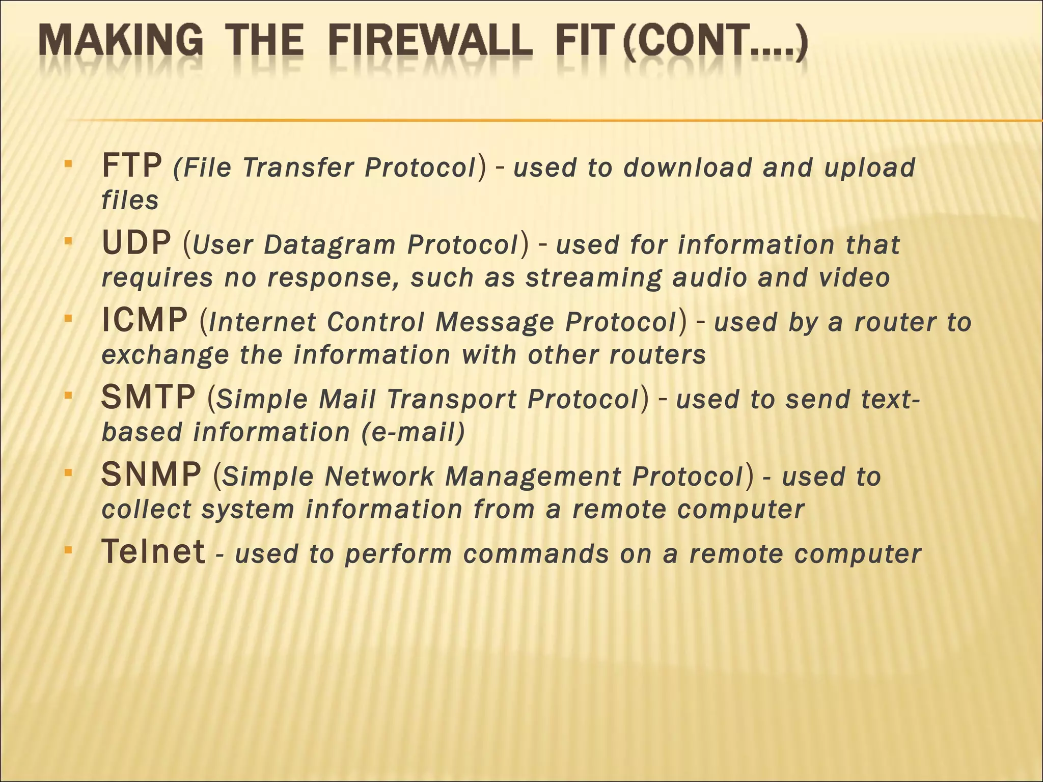 FTP   (File Transfer Protocol ) -  used to download and upload files  UDP  ( User Datagram Protocol ) -  used for information that requires no response, such as streaming audio and video  ICMP  ( Internet Control Message Protocol ) -  used by a router to exchange the information with other routers  SMTP  ( Simple Mail Transport Protocol ) -  used to send text-based information (e-mail)  SNMP  ( Simple Network Management Protocol )  - used to collect system information from a remote computer  Telnet   - used to perform commands on a remote computer  