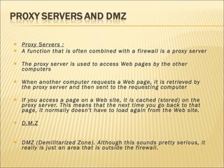 Proxy Servers : A function that is often combined with a firewall is a proxy server The proxy server is used to access Web pages by the other computers When another computer requests a Web page, it is retrieved by the proxy server and then sent to the requesting computer If you access a page on a Web site, it is cached (stored) on the proxy server. This means that the next time you go back to that page, it normally doesn't have to load again from the Web site.  D.M.Z DMZ (Demilitarized Zone). Although this sounds pretty serious, it really is just an area that is outside the firewall. 