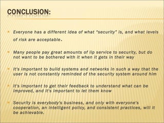 Everyone has a different idea of what “security” is, and what levels of risk are acceptable . Many people pay great amounts of lip service to security, but do not want to be bothered with it when it gets in their way It's important to build systems and networks in such a way that the user is not constantly reminded of the security system around him It's important to get their feedback to understand what can be improved, and it's important to let them know Security is everybody's business, and only with everyone's cooperation, an intelligent policy, and consistent practices, will it be achievable.  