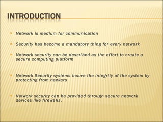 Network is medium for communication Security has become a mandatory thing for every network Network security can be described as the effort to create a secure computing platform Network Security systems insure the integrity of the system by protecting from hackers Network security  can be provided through secure network devices like firewalls . 