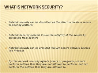 Network security can be described as the effort to create a secure computing platform Network Security systems insure the integrity of the system by protecting from hackers Network security can be provided through secure network devices like firewalls By this network security agents (users or programs) cannot perform actions that they are not allowed to perform, but can perform the actions that they are allowed to. 