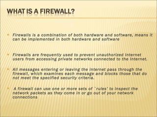 Firewalls is a combination of both hardware and software, means it can be implemented in both hardware and software Firewalls are frequently used to prevent unauthorized Internet users from accessing private networks connected to the Internet. All messages entering or leaving the internet pass through the firewall, which examines each message and blocks those that do not meet the specified security criteria. A firewall can use one or more sets of `rules’ to inspect the network packets as they come in or go out of your network connections 