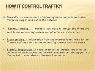 Firewalls use one or more of following three methods to control traffic flowing in and out of the network  Packet filtering  :  Packets that make it through the filters are sent to the requesting system and all others are discarded .  Proxy service  :  Information from the Internet is retrieved by the firewall and then sent to the requesting system and vice versa.  Stateful inspection   :  A newer method that doesn't examine the contents of each packet but instead compares certain key parts of the packet to a database of trusted information. 