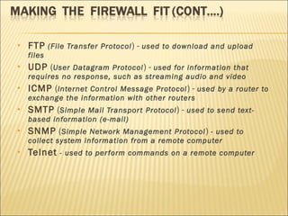 FTP   (File Transfer Protocol ) -  used to download and upload files  UDP  ( User Datagram Protocol ) -  used for information that requires no response, such as streaming audio and video  ICMP  ( Internet Control Message Protocol ) -  used by a router to exchange the information with other routers  SMTP  ( Simple Mail Transport Protocol ) -  used to send text-based information (e-mail)  SNMP  ( Simple Network Management Protocol )  - used to collect system information from a remote computer  Telnet   - used to perform commands on a remote computer  