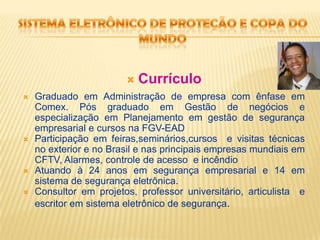 Sistema eletrônico de proteção e copa do mundoCurrículoGraduado em Administração de empresa com ênfase em Comex. Pós graduado em Gestão de negócios e especialização em Planejamento em gestão de segurança empresarial e cursos na FGV-EADParticipação em feiras,seminários,cursos  e visitas técnicas no exterior e no Brasil e nas principais empresas mundiais em CFTV, Alarmes, controle de acesso  e incêndioAtuando à 24 anos em segurança empresarial e 14 em sistema de segurança eletrônica.Consultor em projetos, professor universitário, articulista  e escritor em sistema eletrônico de segurança.