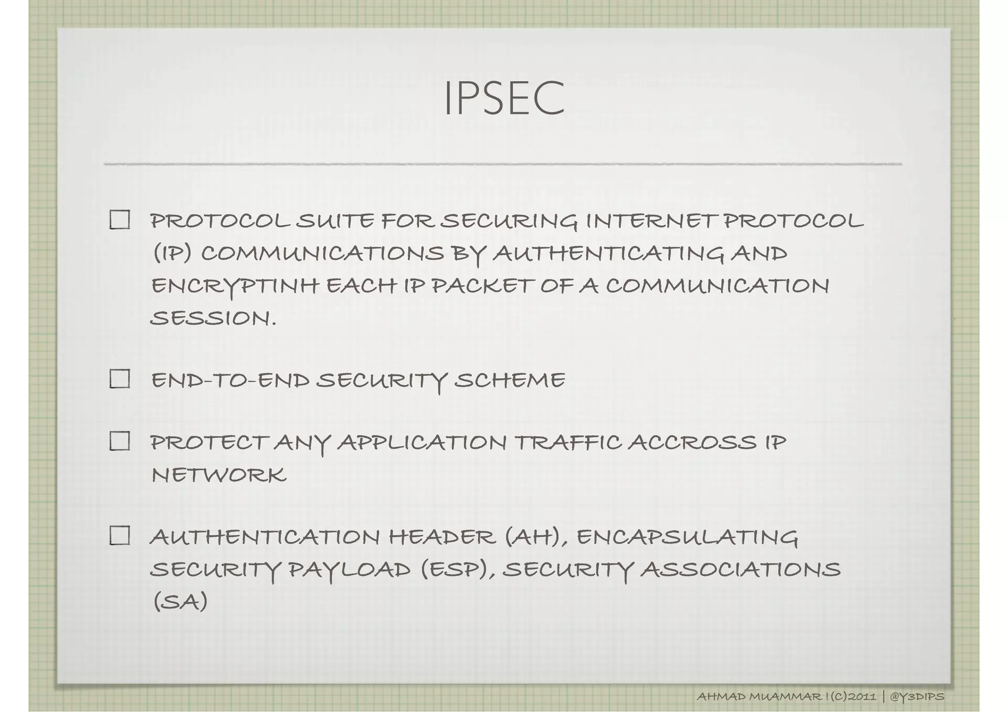 IPSEC

PROTOCOL SUITE FOR SECURING INTERNET PROTOCOL
(IP) COMMUNICATIONS BY AUTHENTICATING AND
ENCRYPTINH EACH IP PACKET OF A COMMUNICATION
SESSION.

END-TO-END SECURITY SCHEME

PROTECT ANY APPLICATION TRAFFIC ACCROSS IP
NETWORK

AUTHENTICATION HEADER (AH), ENCAPSULATING
SECURITY PAYLOAD (ESP), SECURITY ASSOCIATIONS
(SA)


                                    AHMAD MUAMMAR !(C)2011 | @Y3DIPS
 