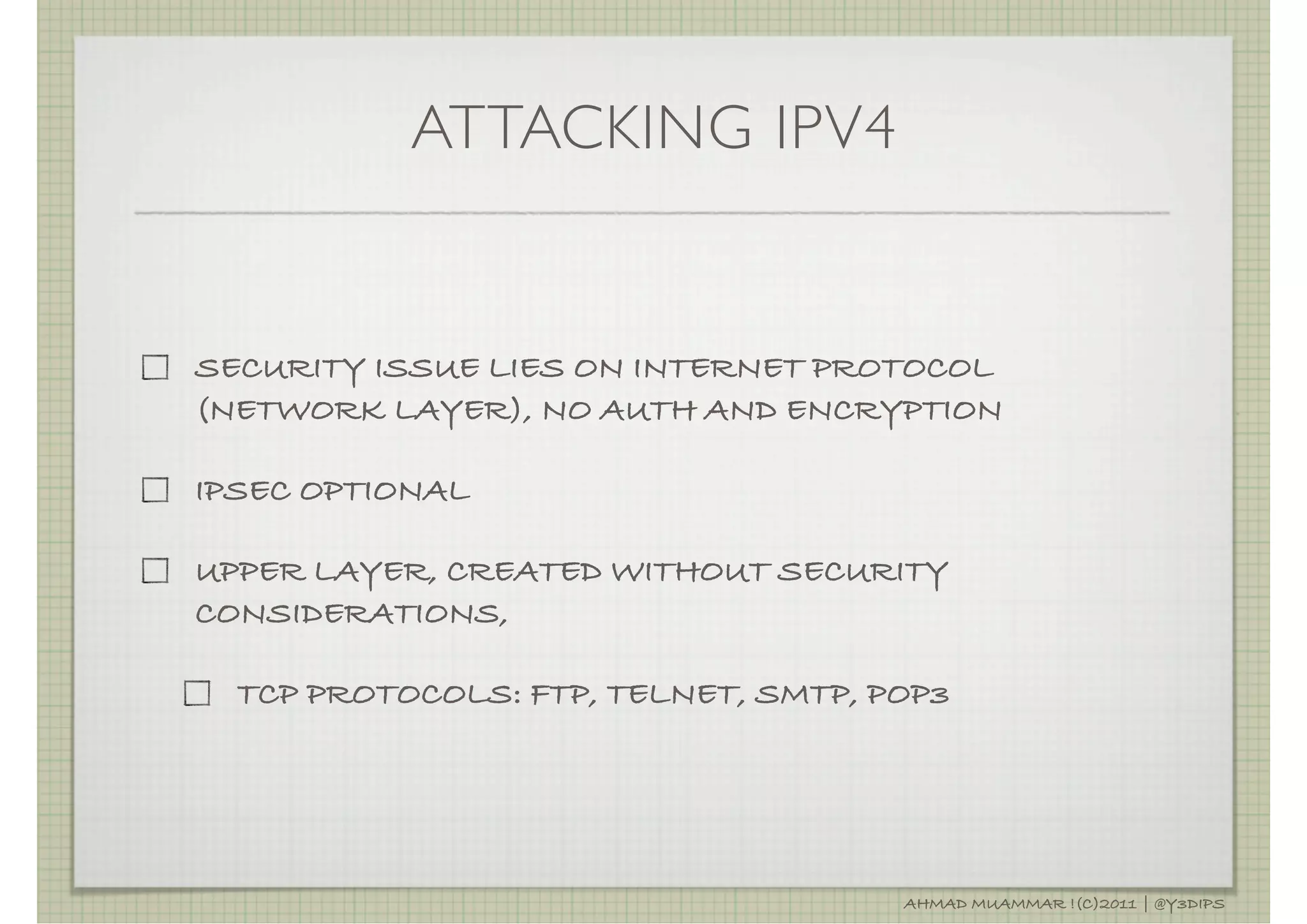 ATTACKING IPV4


SECURITY ISSUE LIES ON INTERNET PROTOCOL
(NETWORK LAYER), NO AUTH AND ENCRYPTION

IPSEC OPTIONAL

UPPER LAYER, CREATED WITHOUT SECURITY
CONSIDERATIONS,

  TCP PROTOCOLS: FTP, TELNET, SMTP, POP3




                                     AHMAD MUAMMAR !(C)2011 | @Y3DIPS
 
