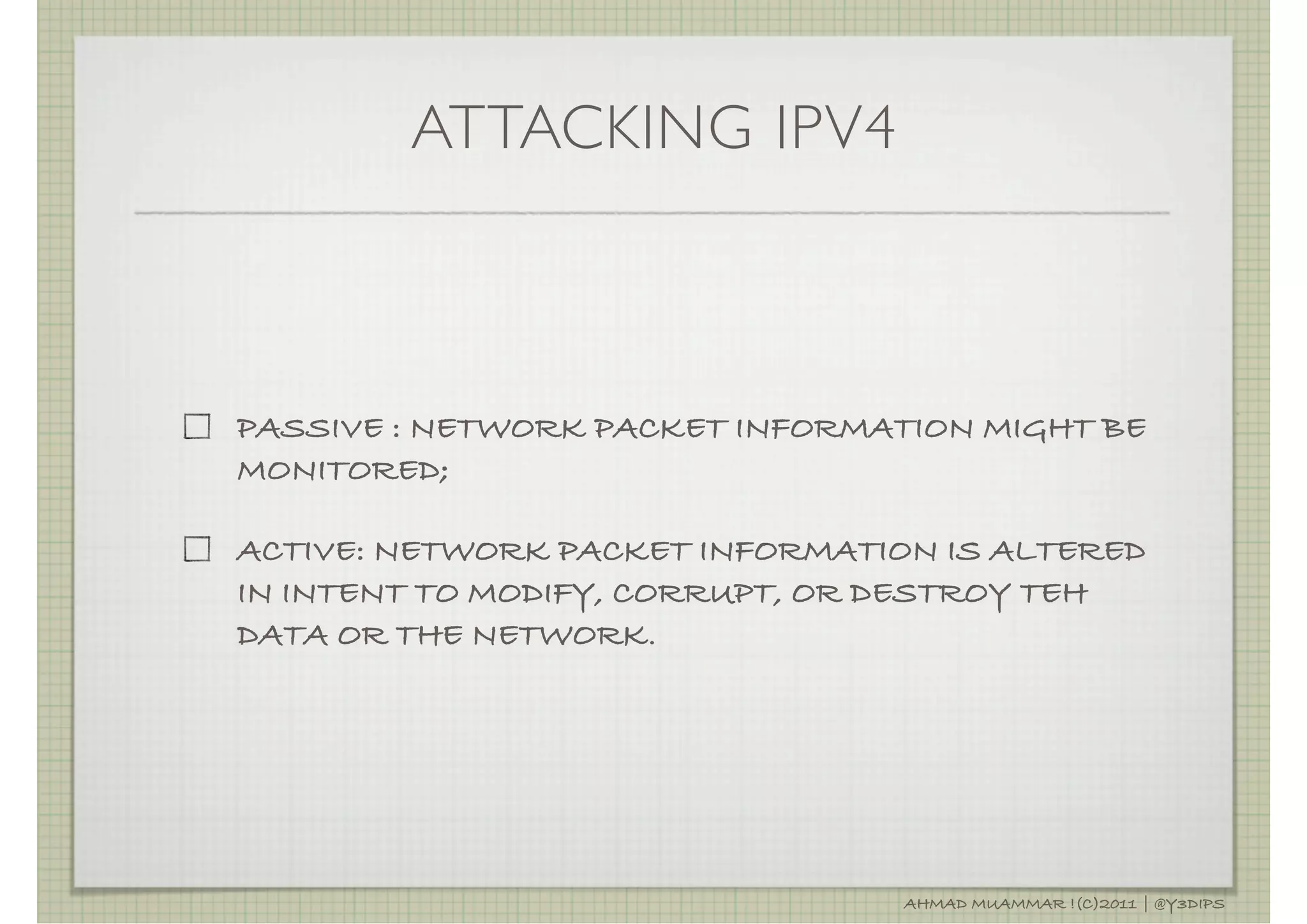 ATTACKING IPV4



PASSIVE : NETWORK PACKET INFORMATION MIGHT BE
MONITORED;

ACTIVE: NETWORK PACKET INFORMATION IS ALTERED
IN INTENT TO MODIFY, CORRUPT, OR DESTROY TEH
DATA OR THE NETWORK.




                                 AHMAD MUAMMAR !(C)2011 | @Y3DIPS
 