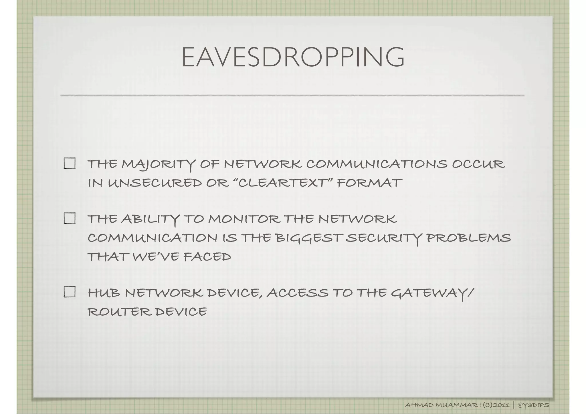 EAVESDROPPING


THE MAJORITY OF NETWORK COMMUNICATIONS OCCUR
IN UNSECURED OR “CLEARTEXT” FORMAT

THE ABILITY TO MONITOR THE NETWORK
COMMUNICATION IS THE BIGGEST SECURITY PROBLEMS
THAT WE’VE FACED

HUB NETWORK DEVICE, ACCESS TO THE GATEWAY/
ROUTER DEVICE




                                  AHMAD MUAMMAR !(C)2011 | @Y3DIPS
 