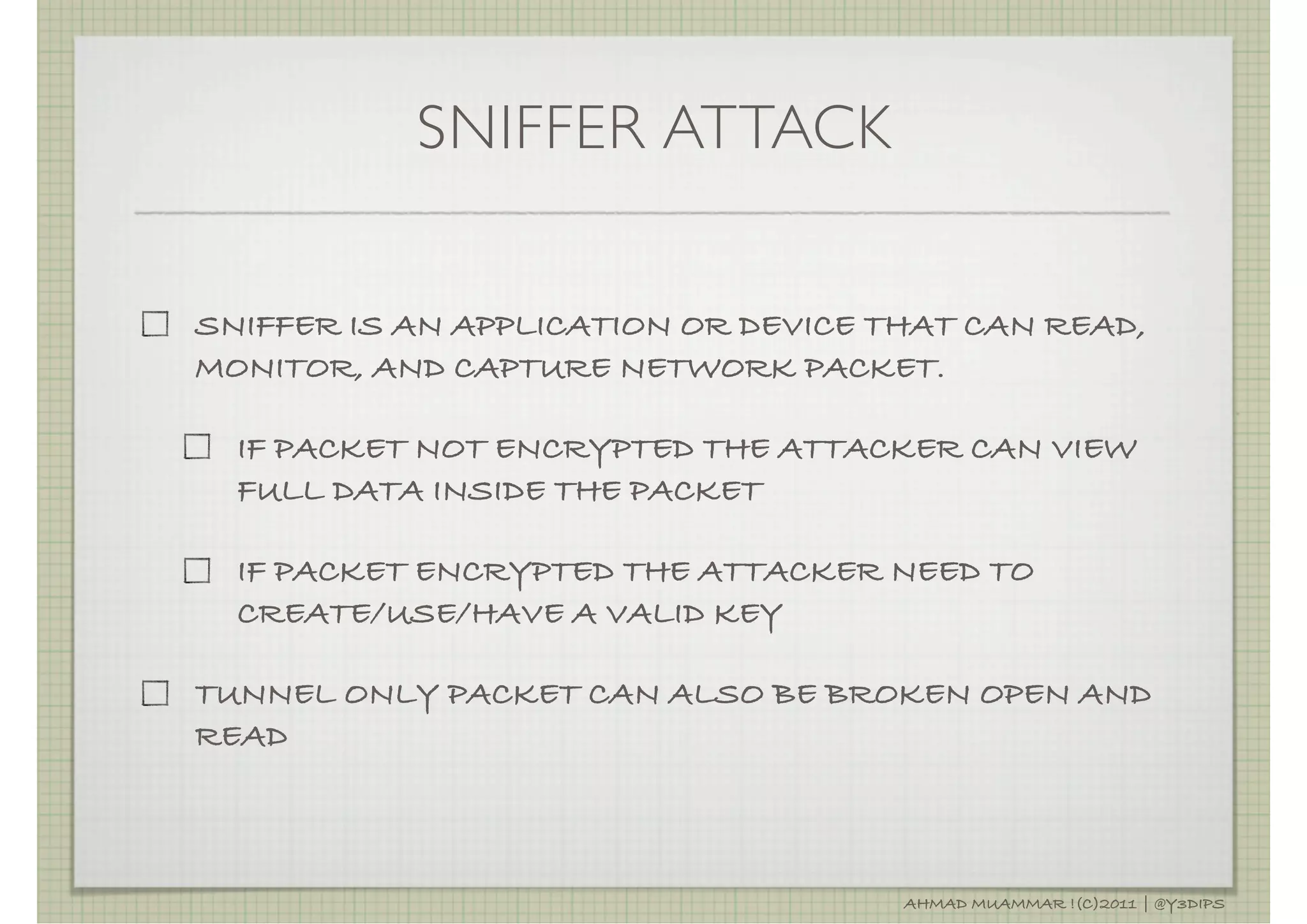 SNIFFER ATTACK

SNIFFER IS AN APPLICATION OR DEVICE THAT CAN READ,
MONITOR, AND CAPTURE NETWORK PACKET.

  IF PACKET NOT ENCRYPTED THE ATTACKER CAN VIEW
  FULL DATA INSIDE THE PACKET

  IF PACKET ENCRYPTED THE ATTACKER NEED TO
  CREATE/USE/HAVE A VALID KEY

TUNNEL ONLY PACKET CAN ALSO BE BROKEN OPEN AND
READ



                                     AHMAD MUAMMAR !(C)2011 | @Y3DIPS
 