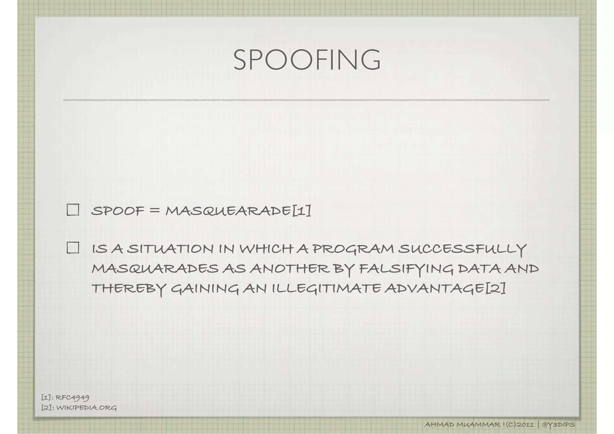 SPOOFING



            SPOOF = MASQUEARADE[1]

            IS A SITUATION IN WHICH A PROGRAM SUCCESSFULLY
            MASQUARADES AS ANOTHER BY FALSIFYING DATA AND
            THEREBY GAINING AN ILLEGITIMATE ADVANTAGE[2]




[1]: RFC4949
[2]: WIKIPEDIA.ORG

                                              AHMAD MUAMMAR !(C)2011 | @Y3DIPS
 