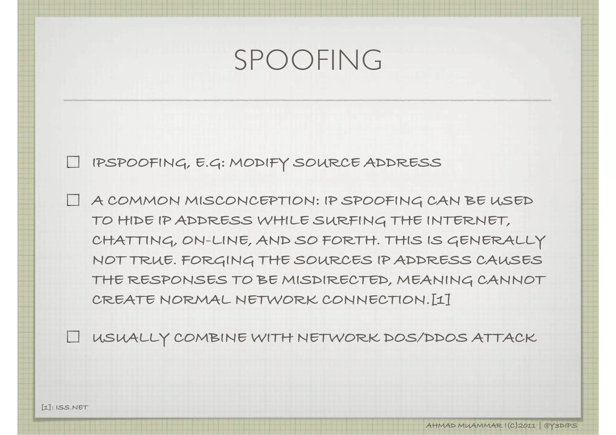 SPOOFING


               IPSPOOFING, E.G: MODIFY SOURCE ADDRESS

               A COMMON MISCONCEPTION: IP SPOOFING CAN BE USED
               TO HIDE IP ADDRESS WHILE SURFING THE INTERNET,
               CHATTING, ON-LINE, AND SO FORTH. THIS IS GENERALLY
               NOT TRUE. FORGING THE SOURCES IP ADDRESS CAUSES
               THE RESPONSES TO BE MISDIRECTED, MEANING CANNOT
               CREATE NORMAL NETWORK CONNECTION.[1]

               USUALLY COMBINE WITH NETWORK DOS/DDOS ATTACK



[1]: ISS.NET

                                                   AHMAD MUAMMAR !(C)2011 | @Y3DIPS
 