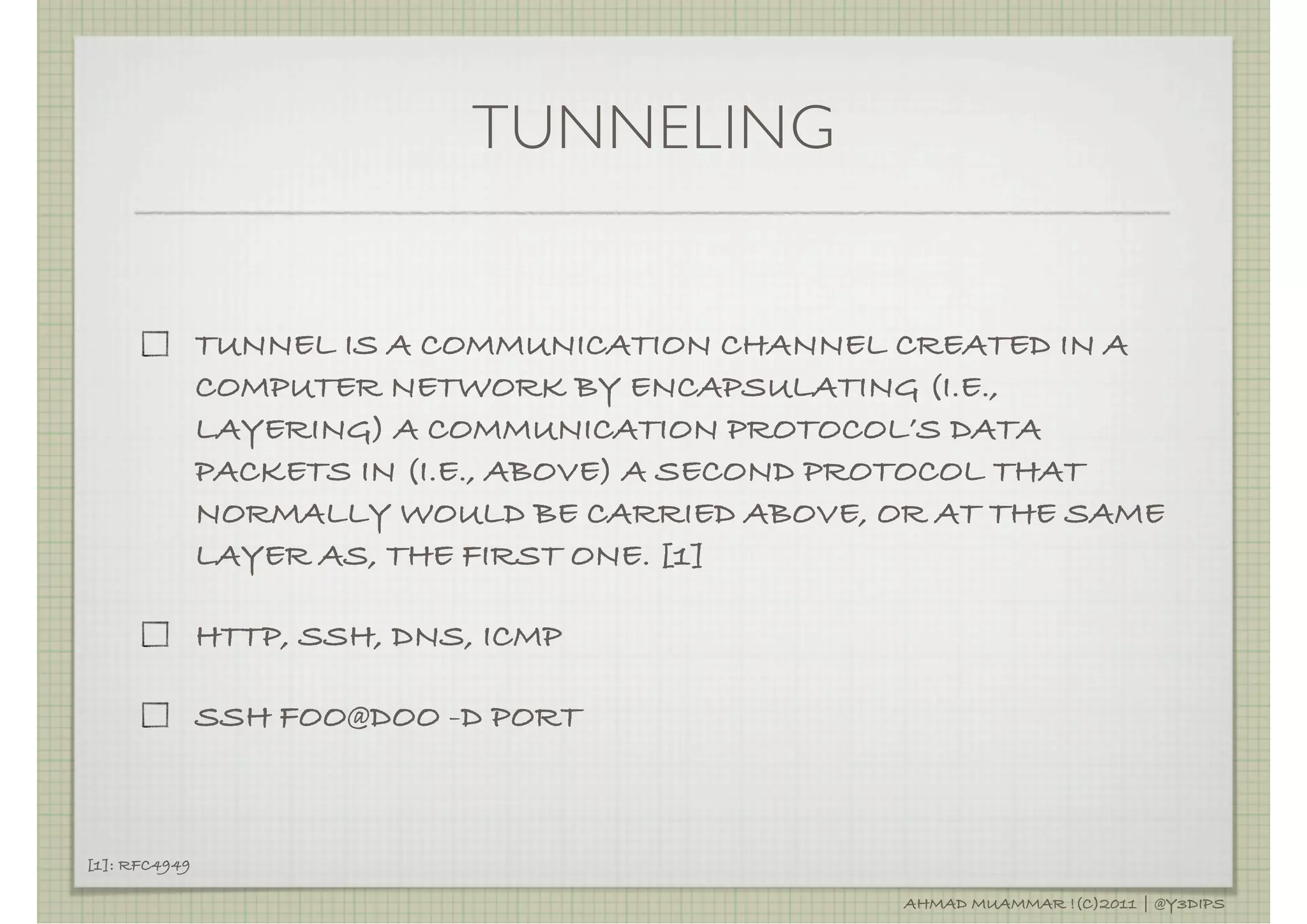 TUNNELING


               TUNNEL IS A COMMUNICATION CHANNEL CREATED IN A
               COMPUTER NETWORK BY ENCAPSULATING (I.E.,
               LAYERING) A COMMUNICATION PROTOCOL’S DATA
               PACKETS IN (I.E., ABOVE) A SECOND PROTOCOL THAT
               NORMALLY WOULD BE CARRIED ABOVE, OR AT THE SAME
               LAYER AS, THE FIRST ONE. [1]

               HTTP, SSH, DNS, ICMP

               SSH FOO@DOO -D PORT



[1]: RFC4949

                                                 AHMAD MUAMMAR !(C)2011 | @Y3DIPS
 