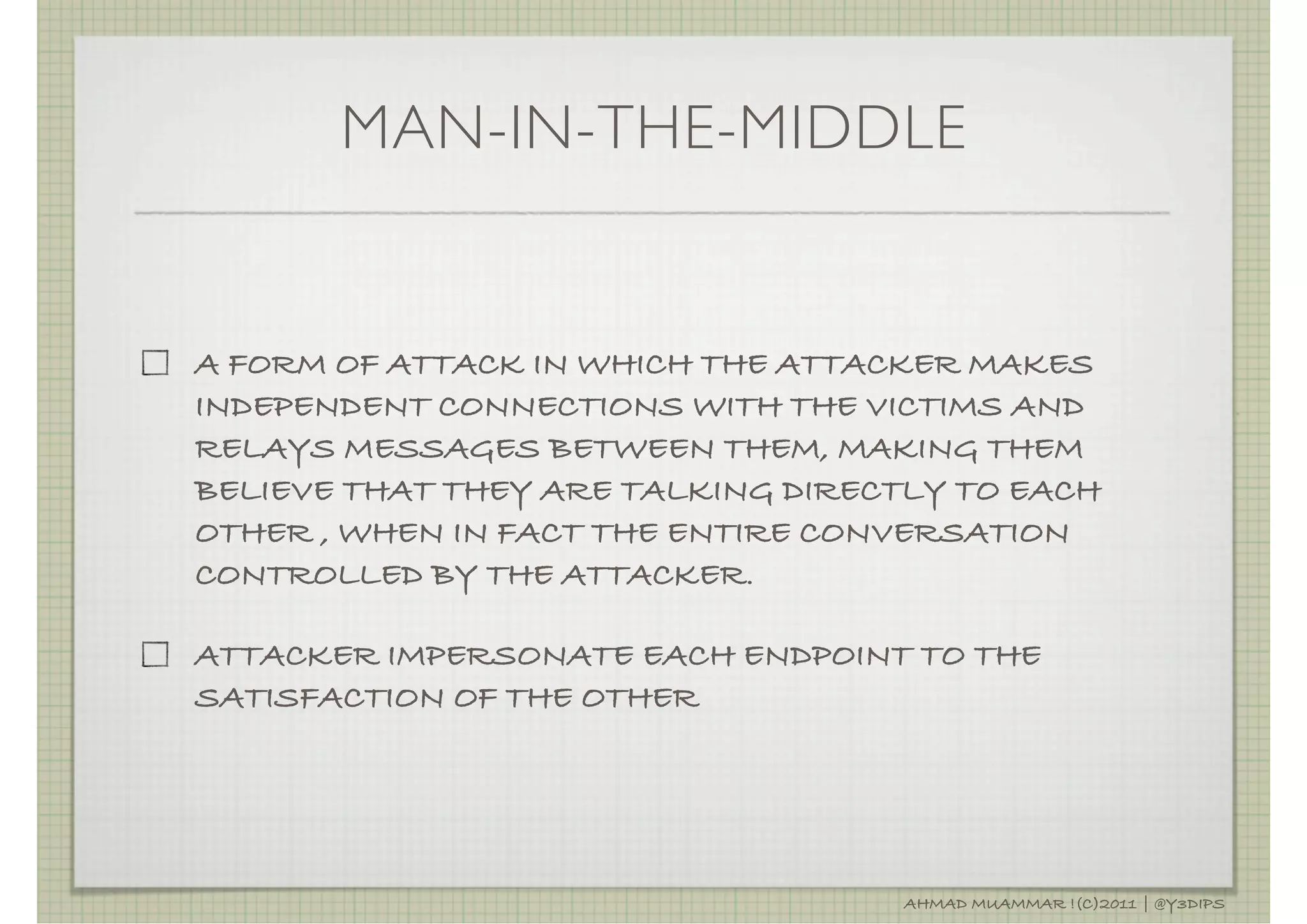 MAN-IN-THE-MIDDLE


A FORM OF ATTACK IN WHICH THE ATTACKER MAKES
INDEPENDENT CONNECTIONS WITH THE VICTIMS AND
RELAYS MESSAGES BETWEEN THEM, MAKING THEM
BELIEVE THAT THEY ARE TALKING DIRECTLY TO EACH
OTHER , WHEN IN FACT THE ENTIRE CONVERSATION
CONTROLLED BY THE ATTACKER.

ATTACKER IMPERSONATE EACH ENDPOINT TO THE
SATISFACTION OF THE OTHER




                                    AHMAD MUAMMAR !(C)2011 | @Y3DIPS
 