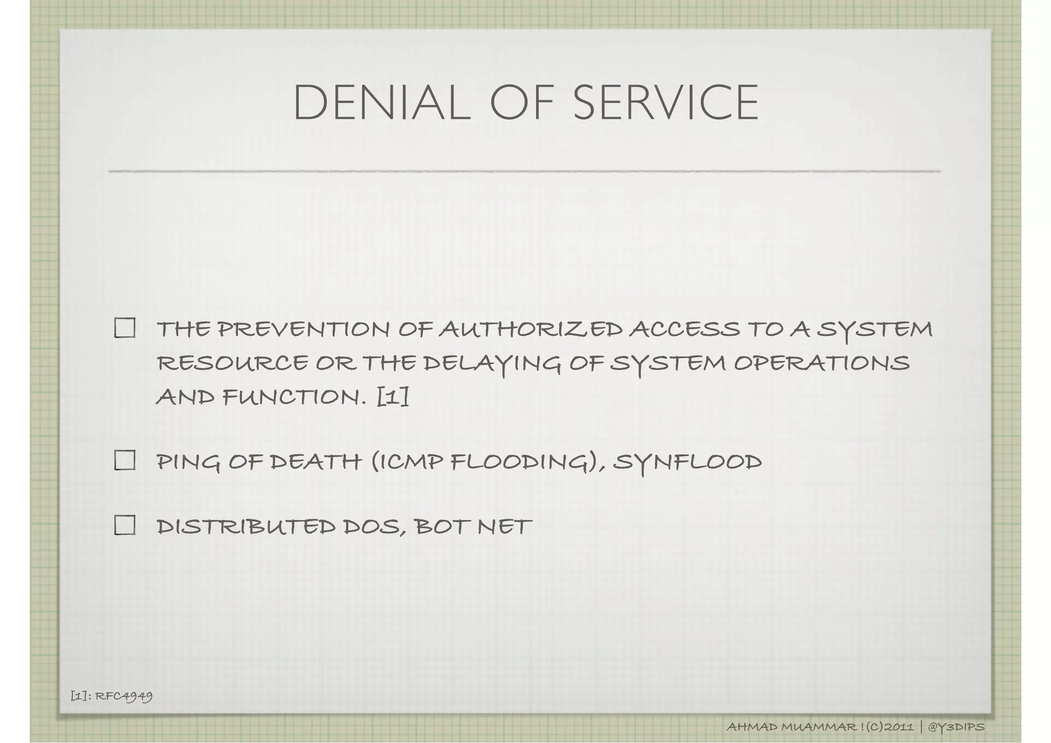 DENIAL OF SERVICE



               THE PREVENTION OF AUTHORIZED ACCESS TO A SYSTEM
               RESOURCE OR THE DELAYING OF SYSTEM OPERATIONS
               AND FUNCTION. [1]

               PING OF DEATH (ICMP FLOODING), SYNFLOOD

               DISTRIBUTED DOS, BOT NET




[1]: RFC4949

                                                   AHMAD MUAMMAR !(C)2011 | @Y3DIPS
 