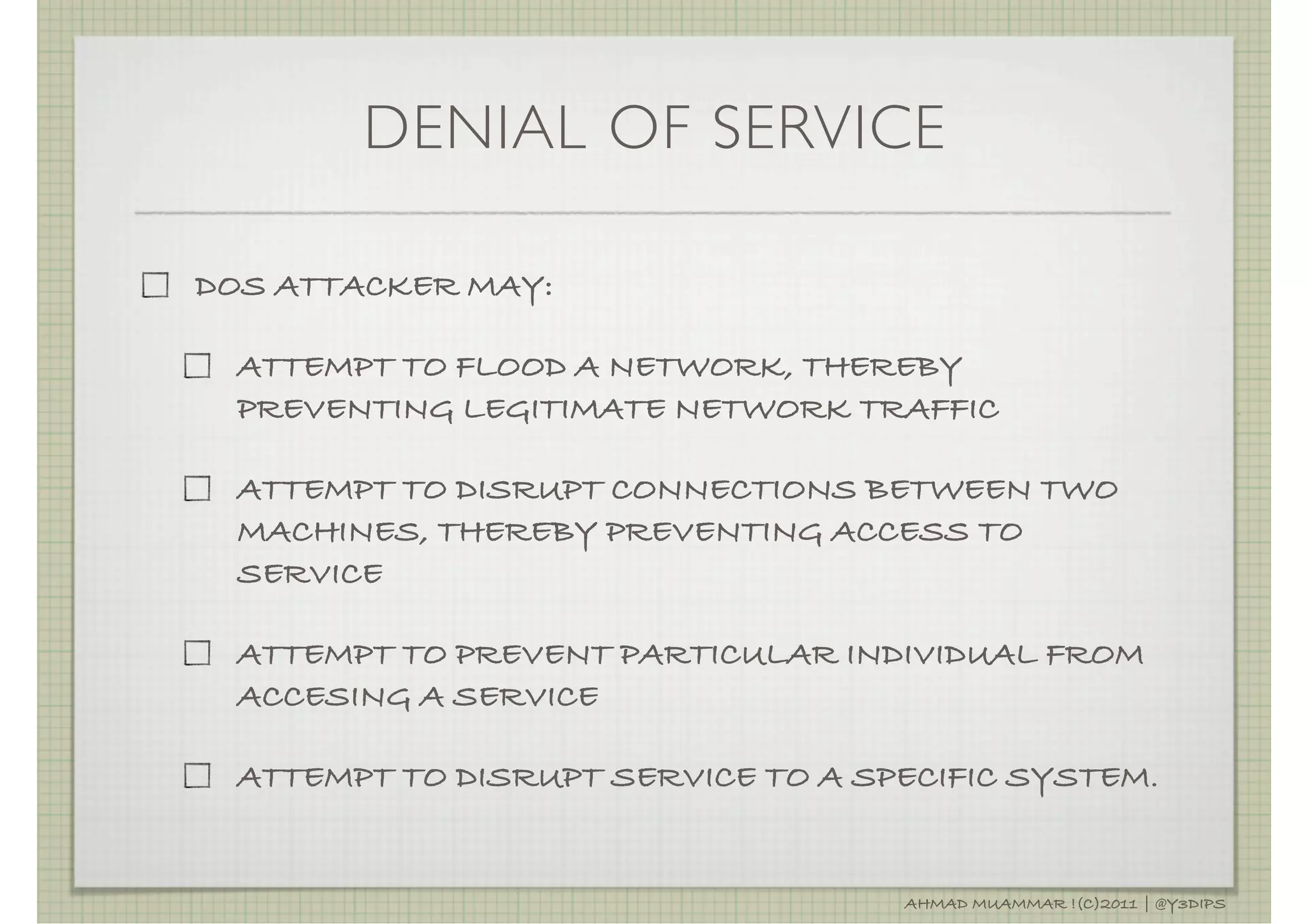DENIAL OF SERVICE

DOS ATTACKER MAY:

  ATTEMPT TO FLOOD A NETWORK, THEREBY
  PREVENTING LEGITIMATE NETWORK TRAFFIC

  ATTEMPT TO DISRUPT CONNECTIONS BETWEEN TWO
  MACHINES, THEREBY PREVENTING ACCESS TO
  SERVICE

  ATTEMPT TO PREVENT PARTICULAR INDIVIDUAL FROM
  ACCESING A SERVICE

  ATTEMPT TO DISRUPT SERVICE TO A SPECIFIC SYSTEM.


                                    AHMAD MUAMMAR !(C)2011 | @Y3DIPS
 