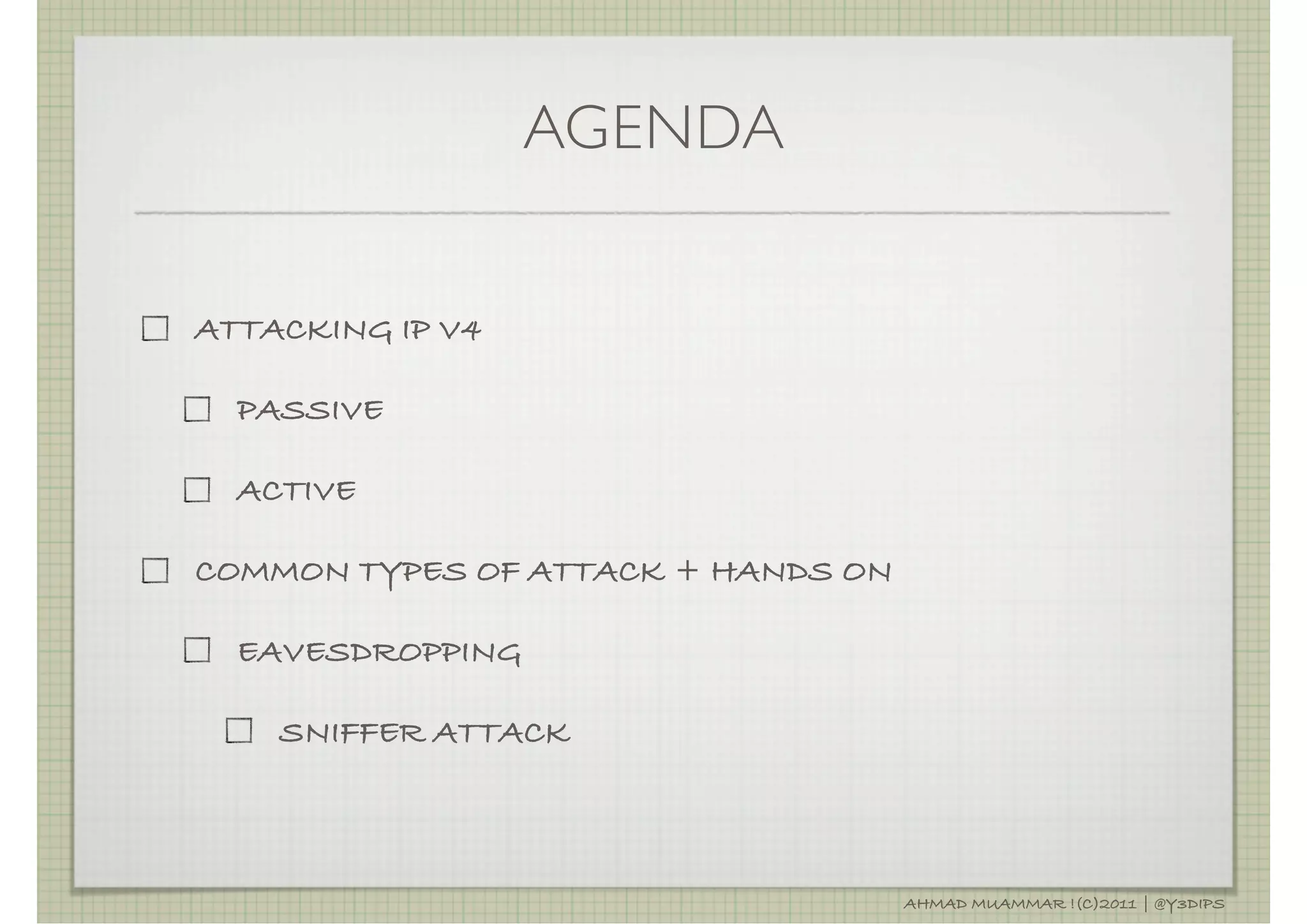 AGENDA


ATTACKING IP V4

  PASSIVE

  ACTIVE

COMMON TYPES OF ATTACK + HANDS ON

  EAVESDROPPING

    SNIFFER ATTACK



                                    AHMAD MUAMMAR !(C)2011 | @Y3DIPS
 