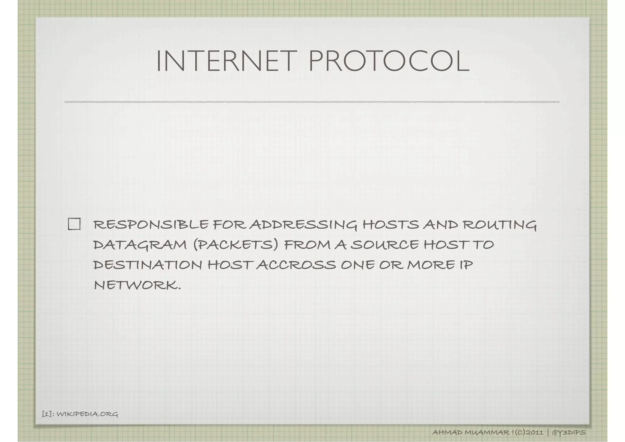 INTERNET PROTOCOL




            RESPONSIBLE FOR ADDRESSING HOSTS AND ROUTING
            DATAGRAM (PACKETS) FROM A SOURCE HOST TO
            DESTINATION HOST ACCROSS ONE OR MORE IP
            NETWORK.




[1]: WIKIPEDIA.ORG

                                             AHMAD MUAMMAR !(C)2011 | @Y3DIPS
 
