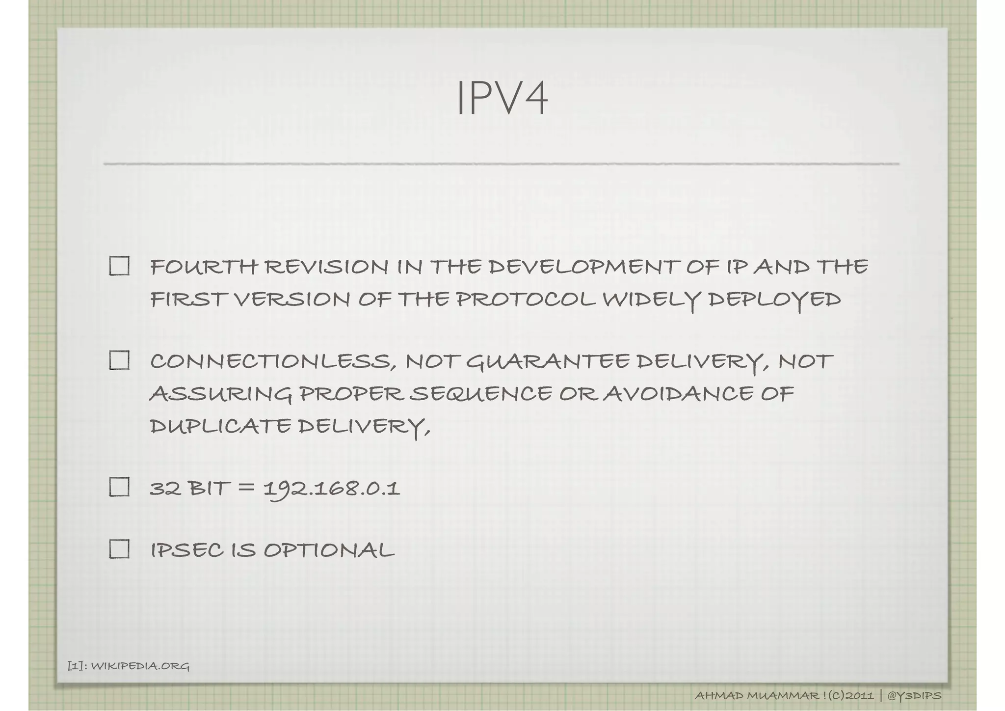 IPV4


            FOURTH REVISION IN THE DEVELOPMENT OF IP AND THE
            FIRST VERSION OF THE PROTOCOL WIDELY DEPLOYED

            CONNECTIONLESS, NOT GUARANTEE DELIVERY, NOT
            ASSURING PROPER SEQUENCE OR AVOIDANCE OF
            DUPLICATE DELIVERY,

            32 BIT = 192.168.0.1

            IPSEC IS OPTIONAL



[1]: WIKIPEDIA.ORG

                                                AHMAD MUAMMAR !(C)2011 | @Y3DIPS
 