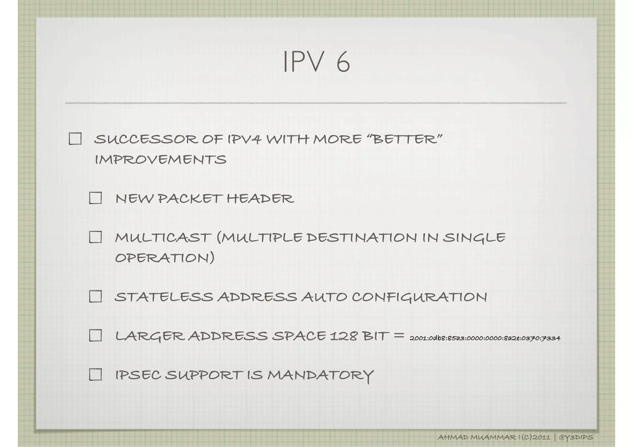 IPV 6

SUCCESSOR OF IPV4 WITH MORE “BETTER”
IMPROVEMENTS

  NEW PACKET HEADER

  MULTICAST (MULTIPLE DESTINATION IN SINGLE
  OPERATION)

  STATELESS ADDRESS AUTO CONFIGURATION

  LARGER ADDRESS SPACE 128 BIT = 2001:0db8:85a3:0000:0000:8a2e:0370:7334

  IPSEC SUPPORT IS MANDATORY


                                                    AHMAD MUAMMAR !(C)2011 | @Y3DIPS
 