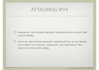 ATTACKING IPV4



PASSIVE : NETWORK PACKET INFORMATION MIGHT BE
MONITORED;

ACTIVE: NETWORK PACKET INFORMATION IS ALTERED
IN INTENT TO MODIFY, CORRUPT, OR DESTROY TEH
DATA OR THE NETWORK.




                                 AHMAD MUAMMAR !(C)2011 | @Y3DIPS
 