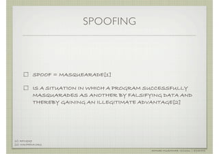 SPOOFING



            SPOOF = MASQUEARADE[1]

            IS A SITUATION IN WHICH A PROGRAM SUCCESSFULLY
            MASQUARADES AS ANOTHER BY FALSIFYING DATA AND
            THEREBY GAINING AN ILLEGITIMATE ADVANTAGE[2]




[1]: RFC4949
[2]: WIKIPEDIA.ORG

                                              AHMAD MUAMMAR !(C)2011 | @Y3DIPS
 