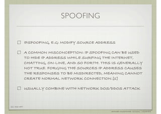 SPOOFING


               IPSPOOFING, E.G: MODIFY SOURCE ADDRESS

               A COMMON MISCONCEPTION: IP SPOOFING CAN BE USED
               TO HIDE IP ADDRESS WHILE SURFING THE INTERNET,
               CHATTING, ON-LINE, AND SO FORTH. THIS IS GENERALLY
               NOT TRUE. FORGING THE SOURCES IP ADDRESS CAUSES
               THE RESPONSES TO BE MISDIRECTED, MEANING CANNOT
               CREATE NORMAL NETWORK CONNECTION.[1]

               USUALLY COMBINE WITH NETWORK DOS/DDOS ATTACK



[1]: ISS.NET

                                                   AHMAD MUAMMAR !(C)2011 | @Y3DIPS
 