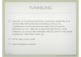 TUNNELING


               TUNNEL IS A COMMUNICATION CHANNEL CREATED IN A
               COMPUTER NETWORK BY ENCAPSULATING (I.E.,
               LAYERING) A COMMUNICATION PROTOCOL’S DATA
               PACKETS IN (I.E., ABOVE) A SECOND PROTOCOL THAT
               NORMALLY WOULD BE CARRIED ABOVE, OR AT THE SAME
               LAYER AS, THE FIRST ONE. [1]

               HTTP, SSH, DNS, ICMP

               SSH FOO@DOO -D PORT



[1]: RFC4949

                                                 AHMAD MUAMMAR !(C)2011 | @Y3DIPS
 