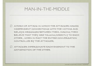 MAN-IN-THE-MIDDLE


A FORM OF ATTACK IN WHICH THE ATTACKER MAKES
INDEPENDENT CONNECTIONS WITH THE VICTIMS AND
RELAYS MESSAGES BETWEEN THEM, MAKING THEM
BELIEVE THAT THEY ARE TALKING DIRECTLY TO EACH
OTHER , WHEN IN FACT THE ENTIRE CONVERSATION
CONTROLLED BY THE ATTACKER.

ATTACKER IMPERSONATE EACH ENDPOINT TO THE
SATISFACTION OF THE OTHER




                                    AHMAD MUAMMAR !(C)2011 | @Y3DIPS
 