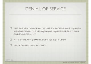 DENIAL OF SERVICE



               THE PREVENTION OF AUTHORIZED ACCESS TO A SYSTEM
               RESOURCE OR THE DELAYING OF SYSTEM OPERATIONS
               AND FUNCTION. [1]

               PING OF DEATH (ICMP FLOODING), SYNFLOOD

               DISTRIBUTED DOS, BOT NET




[1]: RFC4949

                                                   AHMAD MUAMMAR !(C)2011 | @Y3DIPS
 