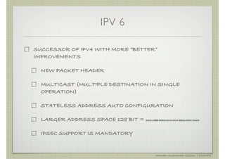 IPV 6

SUCCESSOR OF IPV4 WITH MORE “BETTER”
IMPROVEMENTS

  NEW PACKET HEADER

  MULTICAST (MULTIPLE DESTINATION IN SINGLE
  OPERATION)

  STATELESS ADDRESS AUTO CONFIGURATION

  LARGER ADDRESS SPACE 128 BIT = 2001:0db8:85a3:0000:0000:8a2e:0370:7334

  IPSEC SUPPORT IS MANDATORY


                                                    AHMAD MUAMMAR !(C)2011 | @Y3DIPS
 