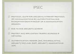 IPSEC

PROTOCOL SUITE FOR SECURING INTERNET PROTOCOL
(IP) COMMUNICATIONS BY AUTHENTICATING AND
ENCRYPTINH EACH IP PACKET OF A COMMUNICATION
SESSION.

END-TO-END SECURITY SCHEME

PROTECT ANY APPLICATION TRAFFIC ACCROSS IP
NETWORK

AUTHENTICATION HEADER (AH), ENCAPSULATING
SECURITY PAYLOAD (ESP), SECURITY ASSOCIATIONS
(SA)


                                    AHMAD MUAMMAR !(C)2011 | @Y3DIPS
 