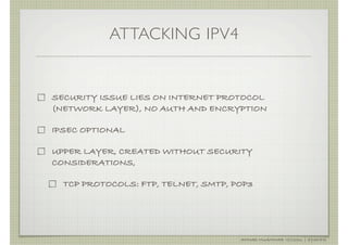 ATTACKING IPV4


SECURITY ISSUE LIES ON INTERNET PROTOCOL
(NETWORK LAYER), NO AUTH AND ENCRYPTION

IPSEC OPTIONAL

UPPER LAYER, CREATED WITHOUT SECURITY
CONSIDERATIONS,

  TCP PROTOCOLS: FTP, TELNET, SMTP, POP3




                                     AHMAD MUAMMAR !(C)2011 | @Y3DIPS
 