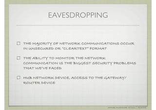 EAVESDROPPING


THE MAJORITY OF NETWORK COMMUNICATIONS OCCUR
IN UNSECURED OR “CLEARTEXT” FORMAT

THE ABILITY TO MONITOR THE NETWORK
COMMUNICATION IS THE BIGGEST SECURITY PROBLEMS
THAT WE’VE FACED

HUB NETWORK DEVICE, ACCESS TO THE GATEWAY/
ROUTER DEVICE




                                  AHMAD MUAMMAR !(C)2011 | @Y3DIPS
 