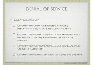 DENIAL OF SERVICE

DOS ATTACKER MAY:

  ATTEMPT TO FLOOD A NETWORK, THEREBY
  PREVENTING LEGITIMATE NETWORK TRAFFIC

  ATTEMPT TO DISRUPT CONNECTIONS BETWEEN TWO
  MACHINES, THEREBY PREVENTING ACCESS TO
  SERVICE

  ATTEMPT TO PREVENT PARTICULAR INDIVIDUAL FROM
  ACCESING A SERVICE

  ATTEMPT TO DISRUPT SERVICE TO A SPECIFIC SYSTEM.


                                    AHMAD MUAMMAR !(C)2011 | @Y3DIPS
 