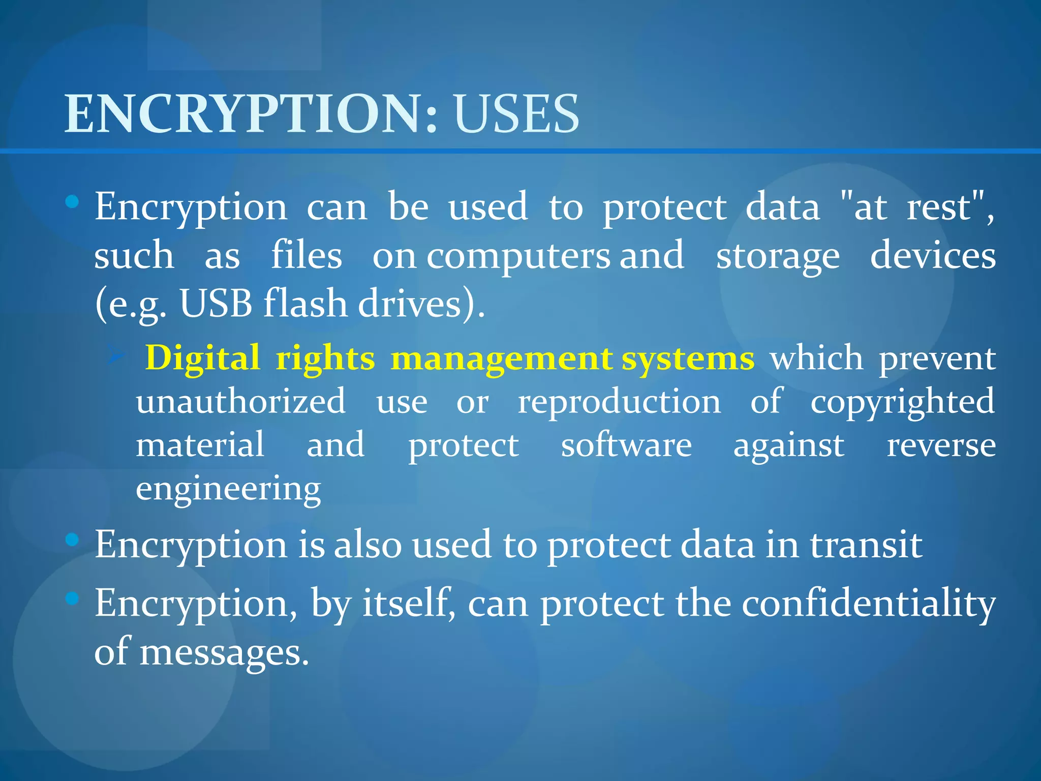ENCRYPTION: USES
 Encryption can be used to protect data "at rest",
 such as files on computers and storage devices
 (e.g. USB flash drives).
   Digital rights management systems which prevent
    unauthorized use or reproduction of copyrighted
    material and protect software against reverse
    engineering
 Encryption is also used to protect data in transit
 Encryption, by itself, can protect the confidentiality
 of messages.
 