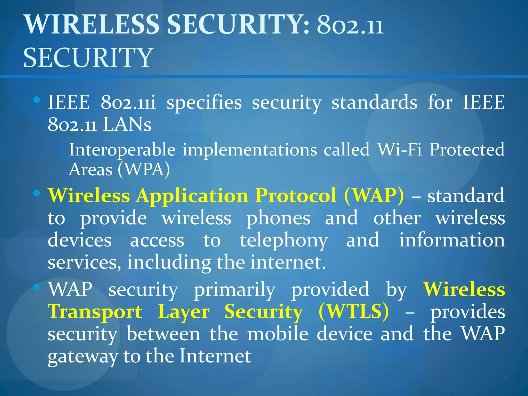 WIRELESS SECURITY: 802.11
SECURITY
 IEEE 802.11i specifies security standards for IEEE
 802.11 LANs
   Interoperable implementations called Wi-Fi Protected
    Areas (WPA)
 Wireless Application Protocol (WAP) – standard
  to provide wireless phones and other wireless
  devices access to telephony and information
  services, including the internet.
 WAP security primarily provided by Wireless
  Transport Layer Security (WTLS) – provides
  security between the mobile device and the WAP
  gateway to the Internet
 