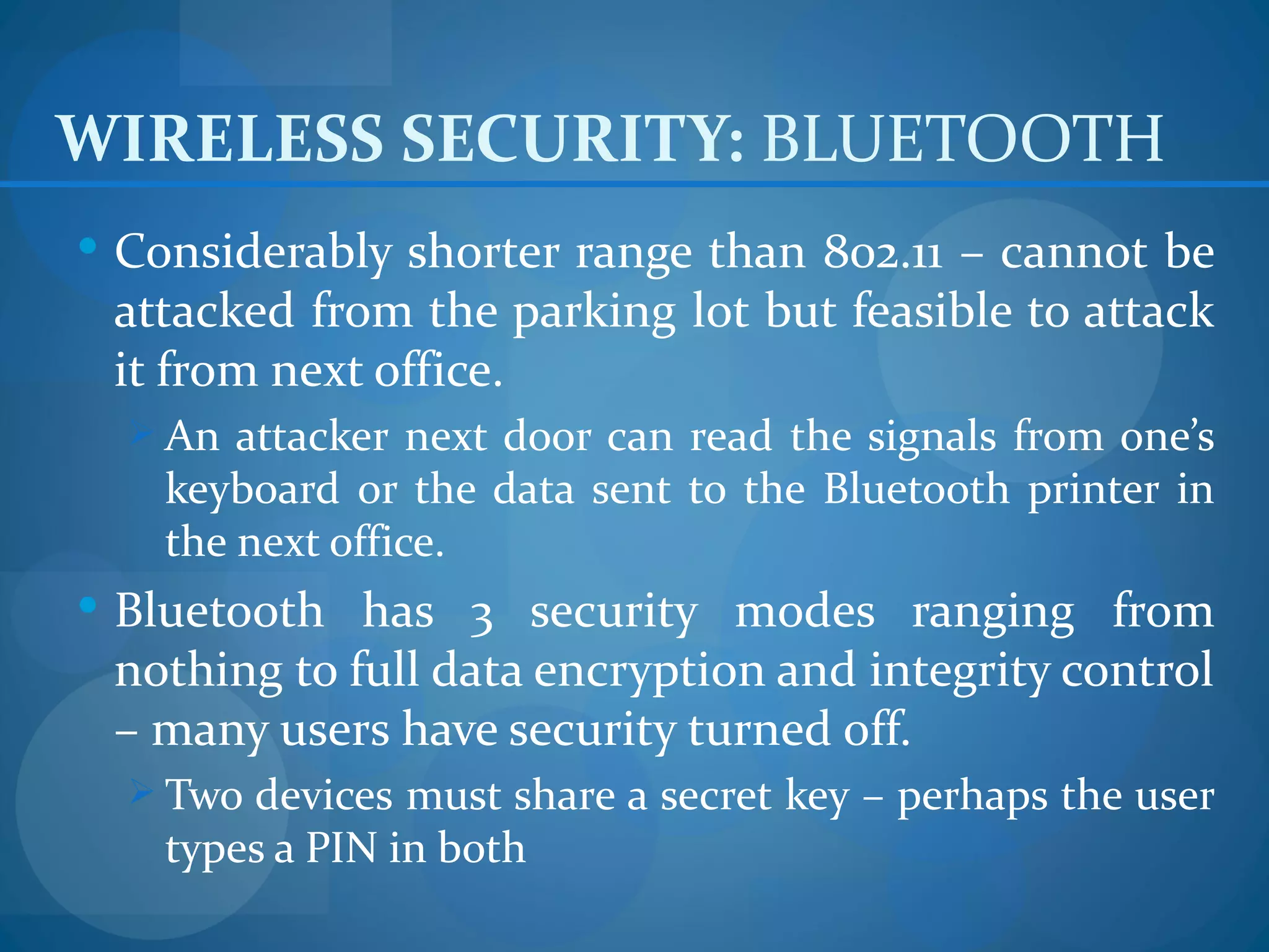 WIRELESS SECURITY: BLUETOOTH
 Considerably shorter range than 802.11 – cannot be
 attacked from the parking lot but feasible to attack
 it from next office.
   An attacker next door can read the signals from one’s
    keyboard or the data sent to the Bluetooth printer in
    the next office.
 Bluetooth has 3 security modes ranging from
 nothing to full data encryption and integrity control
 – many users have security turned off.
   Two devices must share a secret key – perhaps the user
    types a PIN in both
 