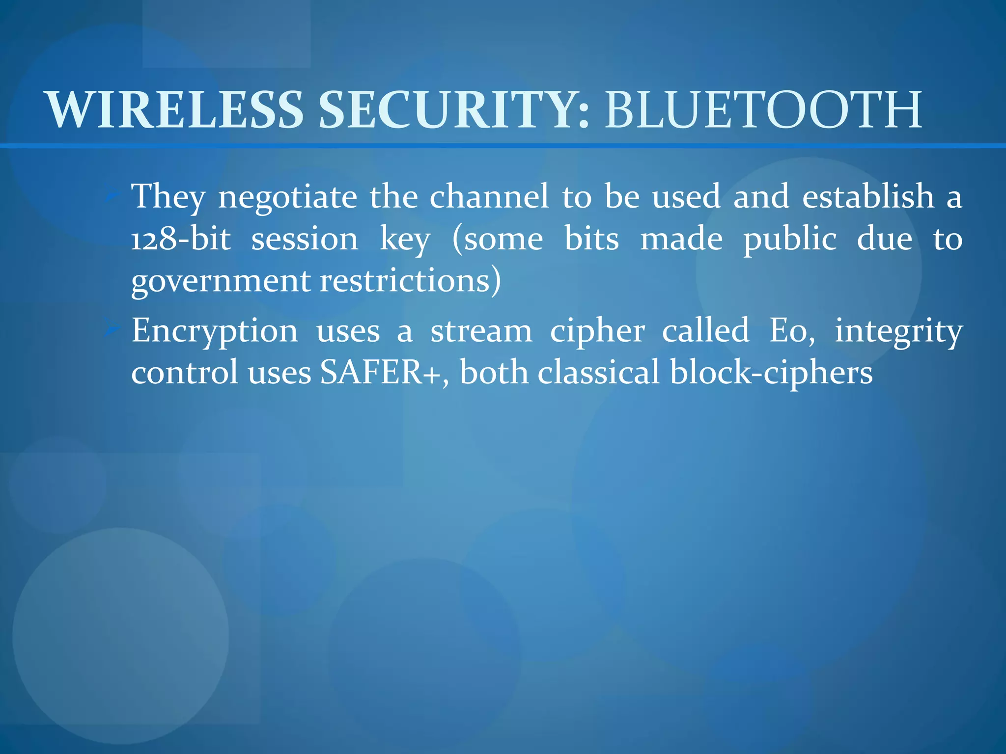 WIRELESS SECURITY: BLUETOOTH
  They negotiate the channel to be used and establish a
   128-bit session key (some bits made public due to
   government restrictions)
  Encryption uses a stream cipher called E0, integrity
   control uses SAFER+, both classical block-ciphers
 