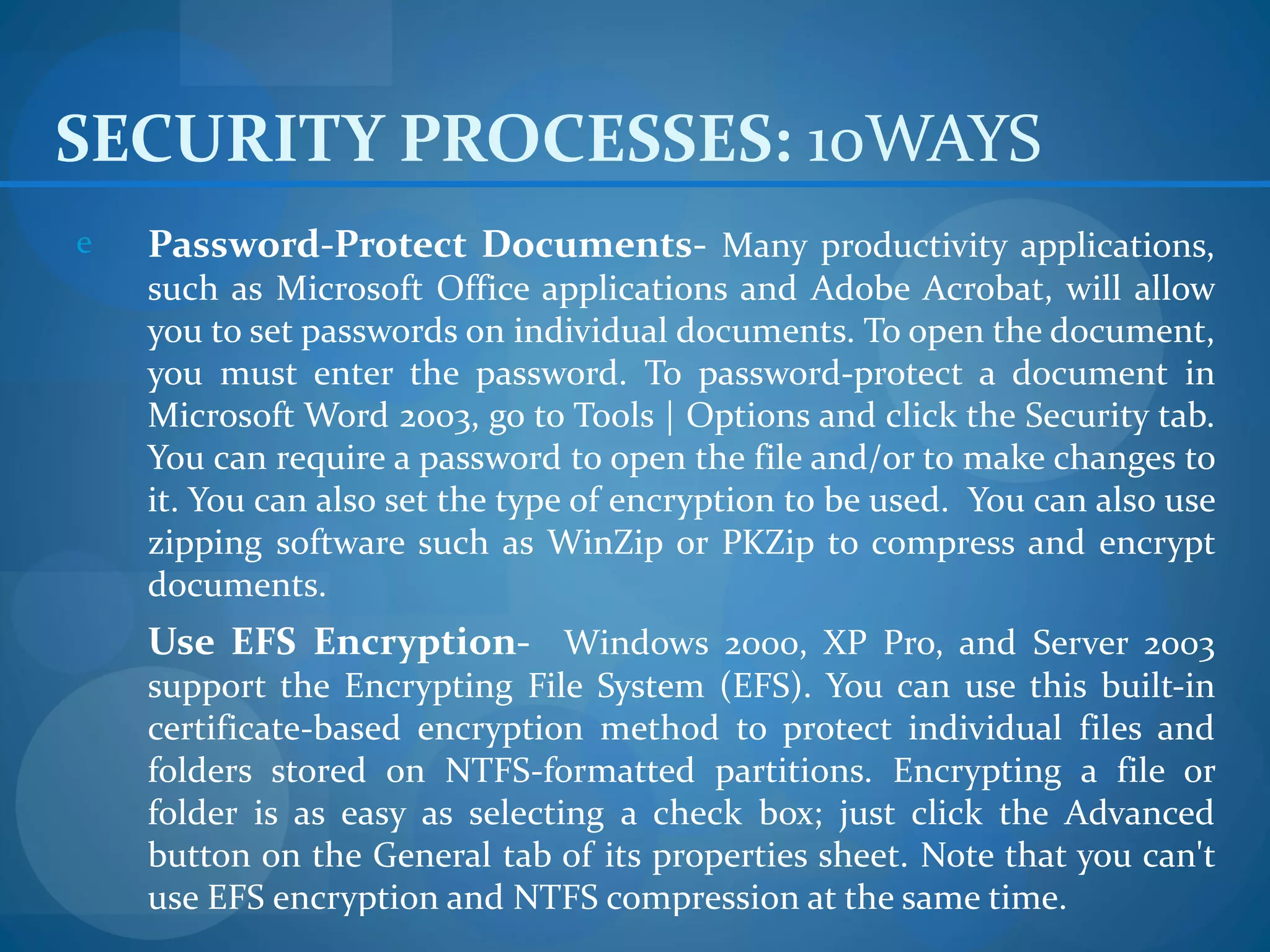 SECURITY PROCESSES: 10WAYS
e   Password-Protect Documents- Many productivity applications,
    such as Microsoft Office applications and Adobe Acrobat, will allow
    you to set passwords on individual documents. To open the document,
    you must enter the password. To password-protect a document in
    Microsoft Word 2003, go to Tools | Options and click the Security tab.
    You can require a password to open the file and/or to make changes to
    it. You can also set the type of encryption to be used. You can also use
    zipping software such as WinZip or PKZip to compress and encrypt
    documents.
    Use EFS Encryption- Windows 2000, XP Pro, and Server 2003
    support the Encrypting File System (EFS). You can use this built-in
    certificate-based encryption method to protect individual files and
    folders stored on NTFS-formatted partitions. Encrypting a file or
    folder is as easy as selecting a check box; just click the Advanced
    button on the General tab of its properties sheet. Note that you can't
    use EFS encryption and NTFS compression at the same time.
 