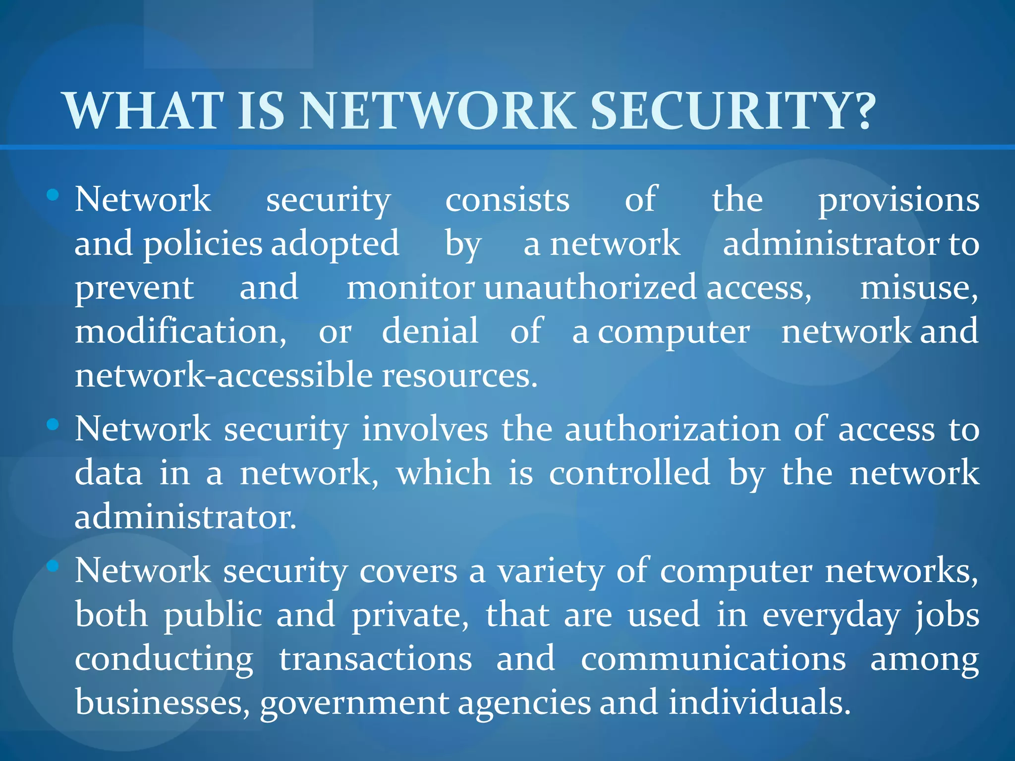 WHAT IS NETWORK SECURITY?
 Network     security consists of       the provisions
  and policies adopted by a network administrator to
  prevent and monitor unauthorized access, misuse,
  modification, or denial of a computer network and
  network-accessible resources.
 Network security involves the authorization of access to
  data in a network, which is controlled by the network
  administrator.
 Network security covers a variety of computer networks,
  both public and private, that are used in everyday jobs
  conducting transactions and communications among
  businesses, government agencies and individuals.
 