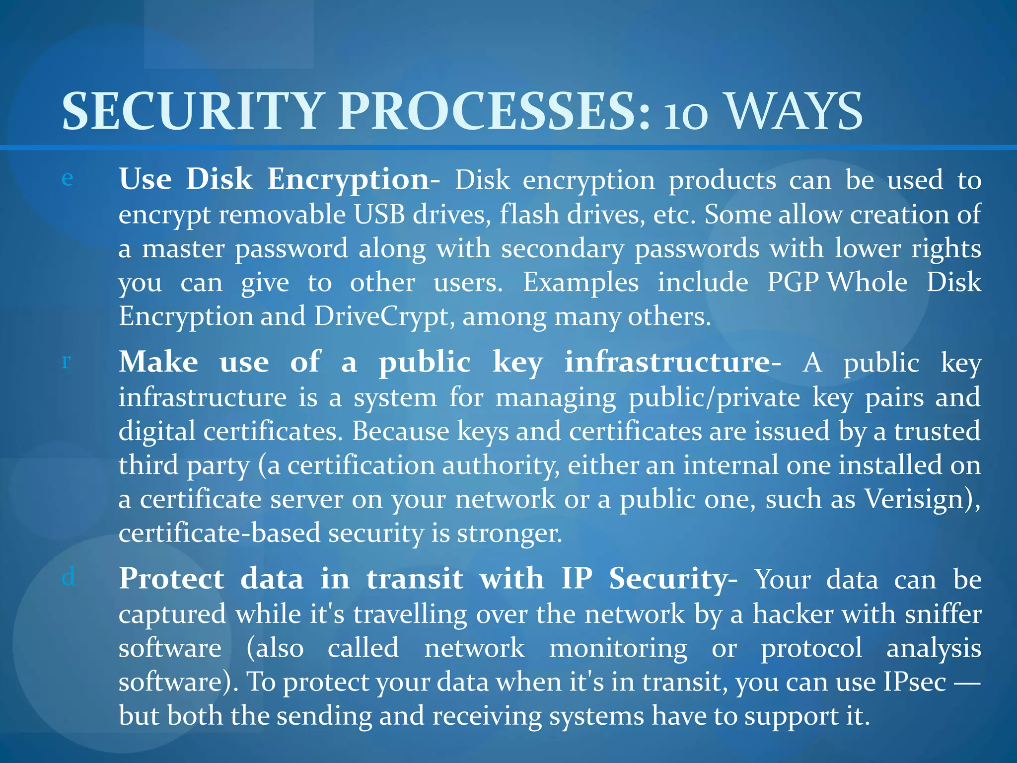 SECURITY PROCESSES: 10 WAYS
e   Use Disk Encryption- Disk encryption products can be used to
    encrypt removable USB drives, flash drives, etc. Some allow creation of
    a master password along with secondary passwords with lower rights
    you can give to other users. Examples include PGP Whole Disk
    Encryption and DriveCrypt, among many others.
r   Make use of a public key infrastructure- A public key
    infrastructure is a system for managing public/private key pairs and
    digital certificates. Because keys and certificates are issued by a trusted
    third party (a certification authority, either an internal one installed on
    a certificate server on your network or a public one, such as Verisign),
    certificate-based security is stronger.
d   Protect data in transit with IP Security- Your data can be
    captured while it's travelling over the network by a hacker with sniffer
    software (also called network monitoring or protocol analysis
    software). To protect your data when it's in transit, you can use IPsec —
    but both the sending and receiving systems have to support it.
 