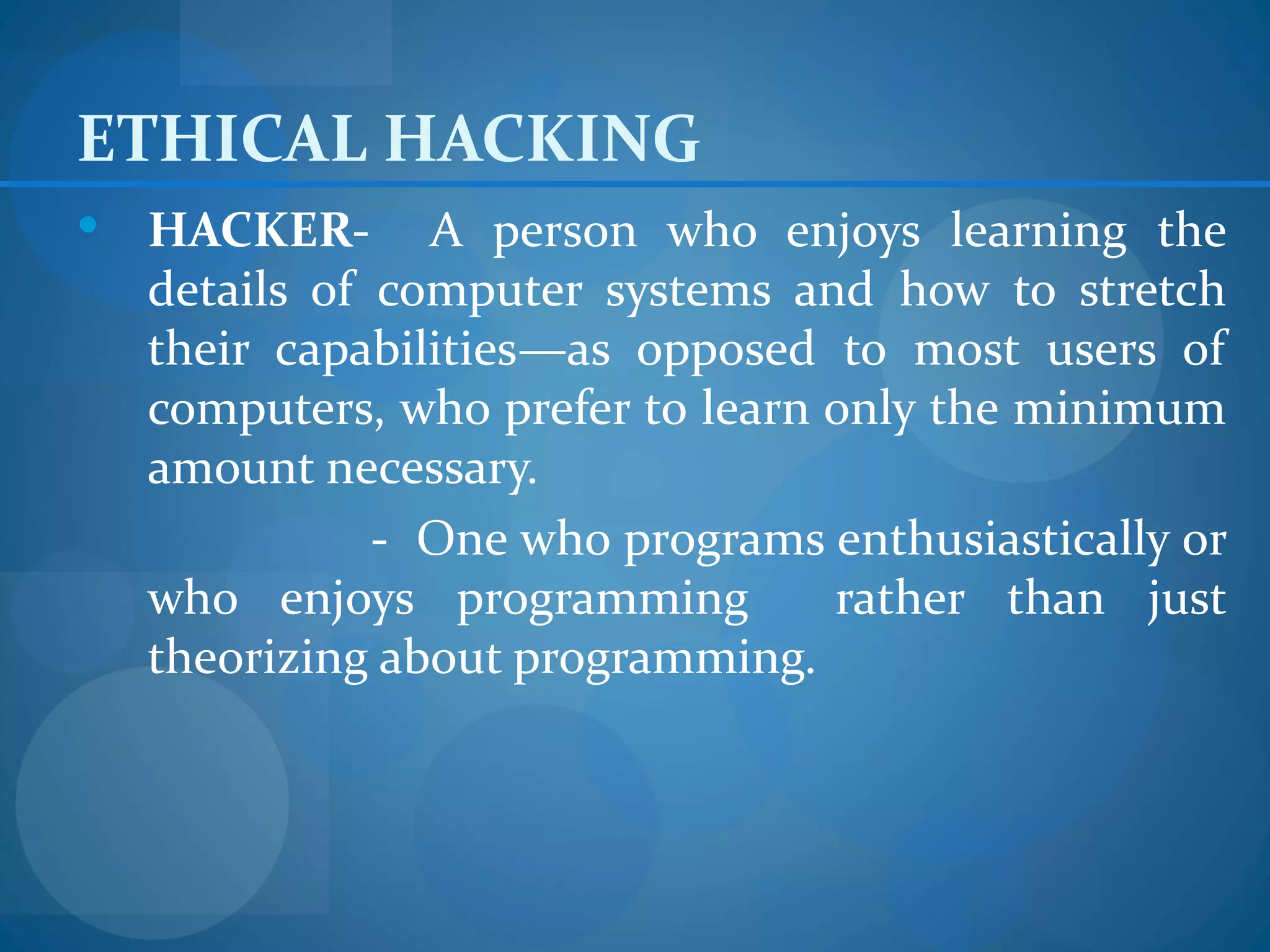 ETHICAL HACKING
   HACKER- A person who enjoys learning the
    details of computer systems and how to stretch
    their capabilities—as opposed to most users of
    computers, who prefer to learn only the minimum
    amount necessary.
               - One who programs enthusiastically or
    who enjoys programming         rather than just
    theorizing about programming.
 