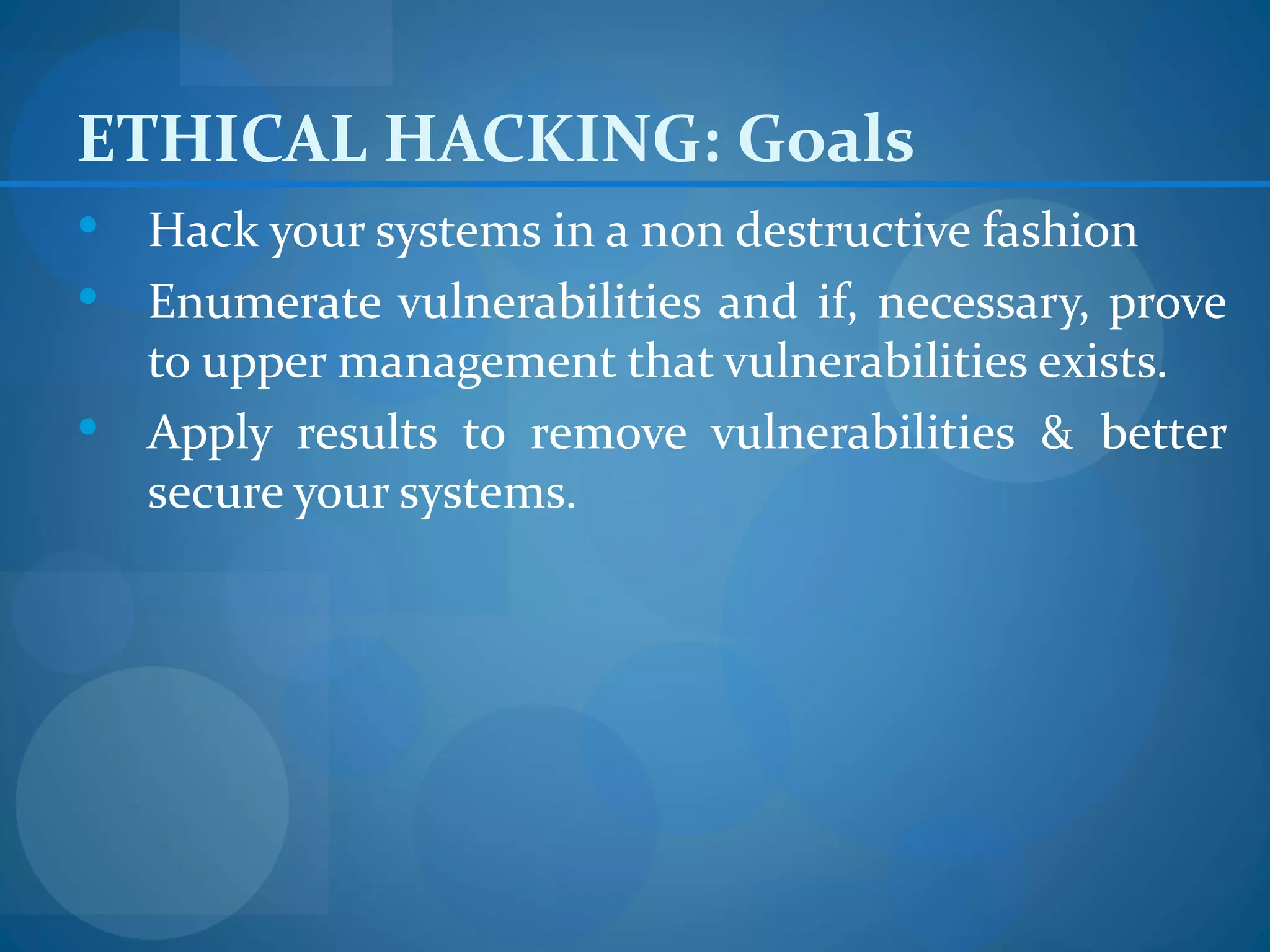 ETHICAL HACKING: Goals
 Hack your systems in a non destructive fashion
 Enumerate vulnerabilities and if, necessary, prove
  to upper management that vulnerabilities exists.
 Apply results to remove vulnerabilities & better
  secure your systems.
 