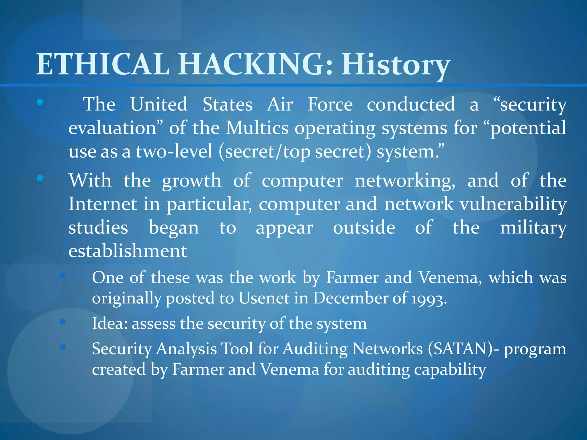 ETHICAL HACKING: History
         The United States Air Force conducted a “security
        evaluation” of the Multics operating systems for “potential
        use as a two-level (secret/top secret) system.”
       With the growth of computer networking, and of the
        Internet in particular, computer and network vulnerability
        studies began to appear outside of the military
        establishment
         One of these was the work by Farmer and Venema, which was
          originally posted to Usenet in December of 1993.
         Idea: assess the security of the system
         Security Analysis Tool for Auditing Networks (SATAN)- program
          created by Farmer and Venema for auditing capability
 
