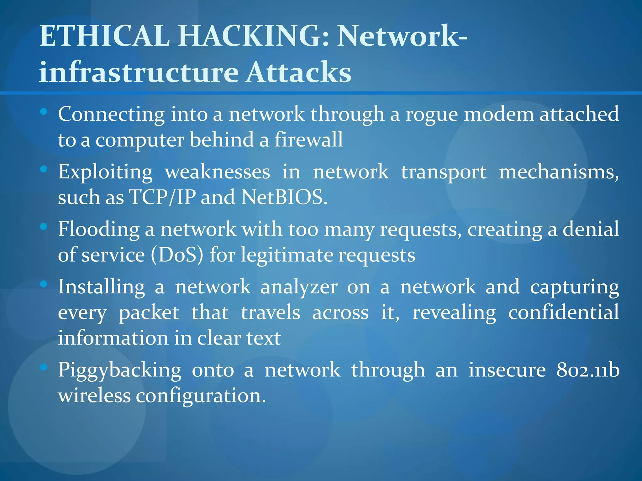 ETHICAL HACKING: Network-
infrastructure Attacks
 Connecting into a network through a rogue modem attached
    to a computer behind a firewall
   Exploiting weaknesses in network transport mechanisms,
    such as TCP/IP and NetBIOS.
   Flooding a network with too many requests, creating a denial
    of service (DoS) for legitimate requests
   Installing a network analyzer on a network and capturing
    every packet that travels across it, revealing confidential
    information in clear text
   Piggybacking onto a network through an insecure 802.11b
    wireless configuration.
 